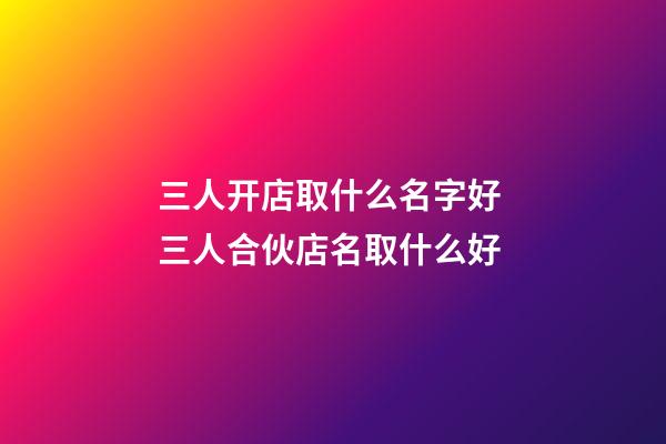 三人开店取什么名字好 三人合伙店名取什么好-第1张-店铺起名-玄机派